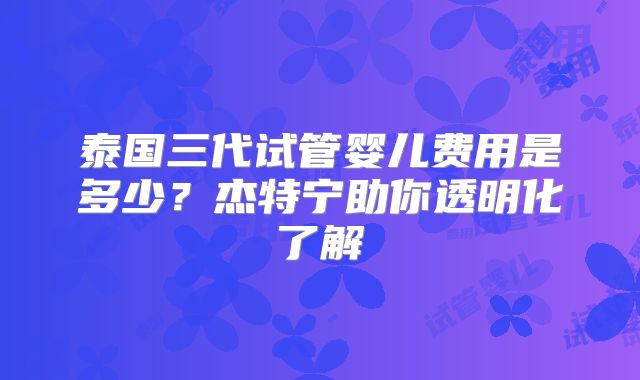 泰国三代试管婴儿费用是多少?杰特宁助你透明化了解