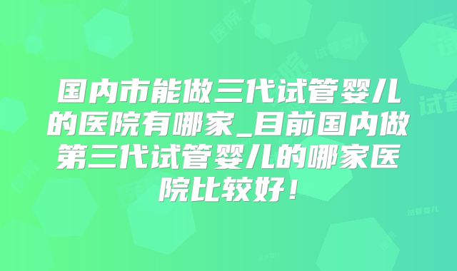 国内市能做三代试管婴儿的医院有哪家_目前国内做第三代试管婴儿的哪家医院比较好！