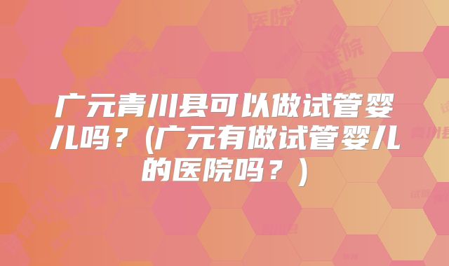 广元青川县可以做试管婴儿吗?(广元有做试管婴儿的医院吗?)