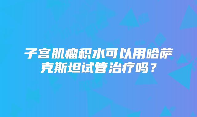 子宫肌瘤积水可以用哈萨克斯坦试管治疗吗？