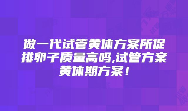 做一代试管黄体方案所促排卵子质量高吗,试管方案黄体期方案！