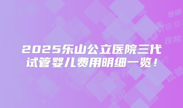 2025乐山公立医院三代试管婴儿费用明细一览!