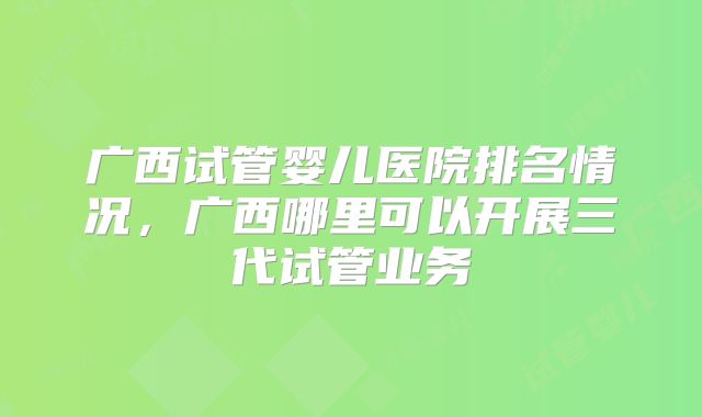 广西试管婴儿医院排名情况，广西哪里可以开展三代试管业务