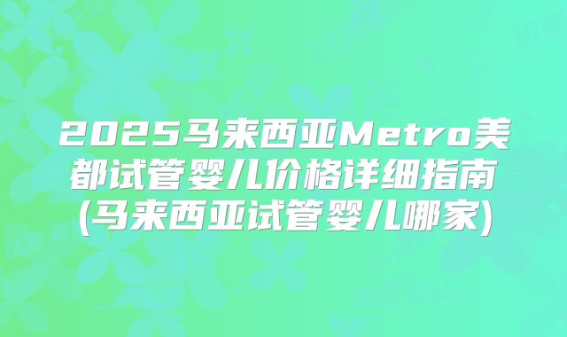 2025马来西亚Metro美都试管婴儿价格详细指南(马来西亚试管婴儿哪家)