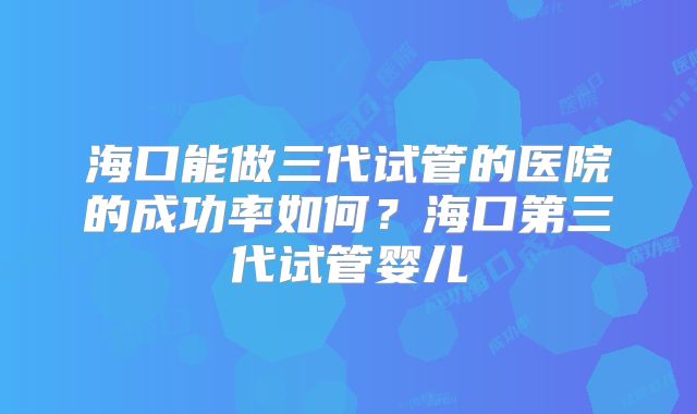 海口能做三代试管的医院的成功率如何？海口第三代试管婴儿