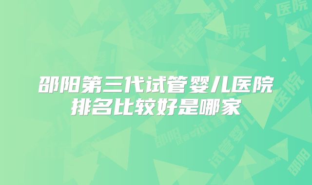 邵阳第三代试管婴儿医院排名比较好是哪家