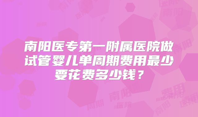 南阳医专第一附属医院做试管婴儿单周期费用最少要花费多少钱?