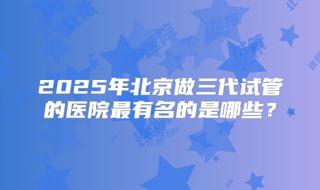 2025年北京做三代试管的医院最有名的是哪些?