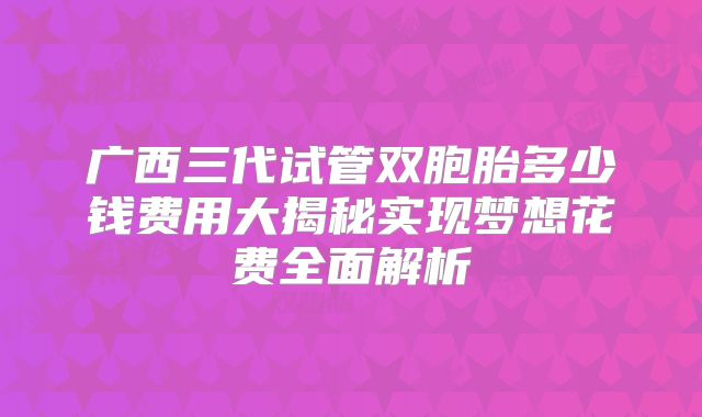 广西三代试管双胞胎多少钱费用大揭秘实现梦想花费全面解析