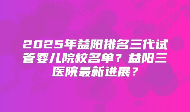 2025年益阳排名三代试管婴儿院校名单？益阳三医院最新进展？