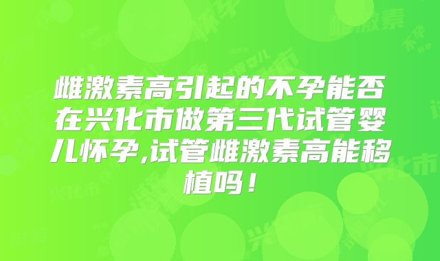 雌激素高引起的不孕能否在兴化市做第三代试管婴儿怀孕,试管雌激素高能移植吗！