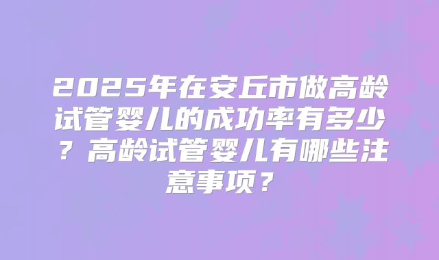 2025年在安丘市做高龄试管婴儿的成功率有多少？高龄试管婴儿有哪些注意事项？