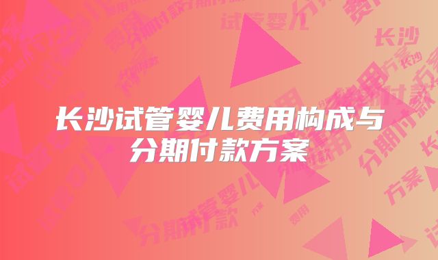 长沙试管婴儿费用构成与分期付款方案