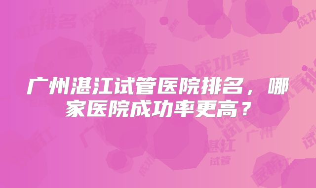 广州湛江试管医院排名，哪家医院成功率更高？