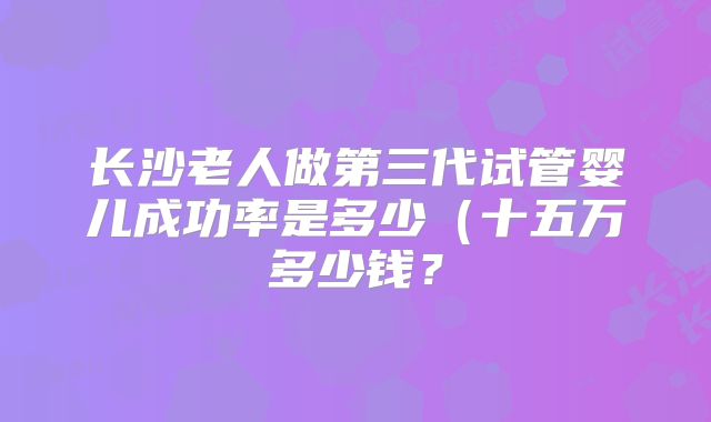 长沙老人做第三代试管婴儿成功率是多少（十五万多少钱？