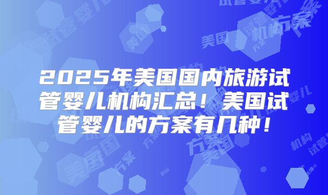 2025年美国国内旅游试管婴儿机构汇总！美国试管婴儿的方案有几种！