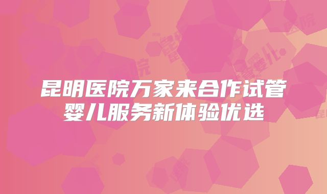 昆明医院万家来合作试管婴儿服务新体验优选