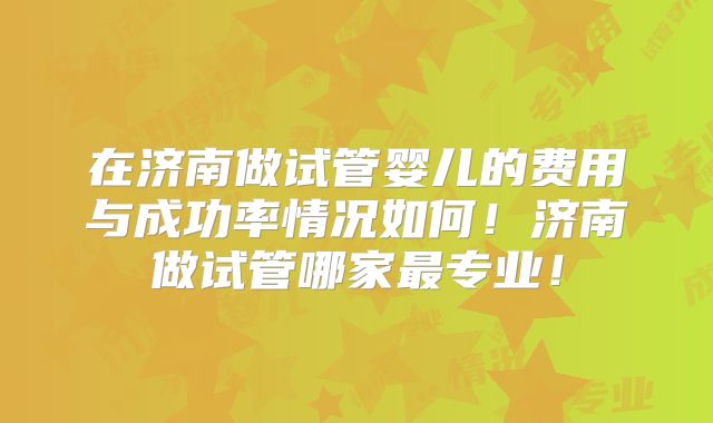 在济南做试管婴儿的费用与成功率情况如何！济南做试管哪家最专业！