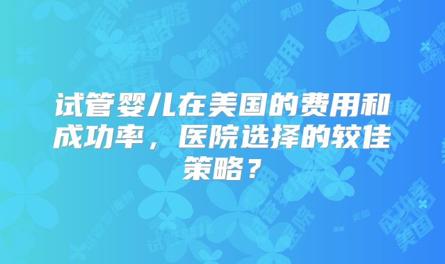 试管婴儿在美国的费用和成功率，医院选择的较佳策略？