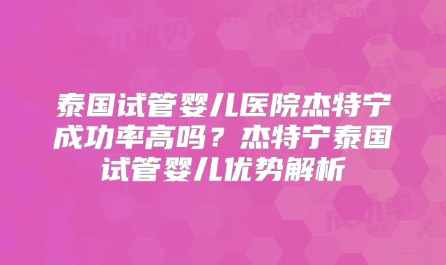 泰国试管婴儿医院杰特宁成功率高吗?杰特宁泰国试管婴儿优势解析