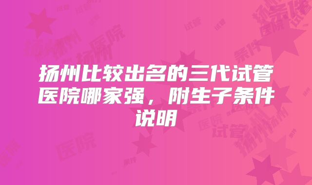 扬州比较出名的三代试管医院哪家强,附生子条件说明