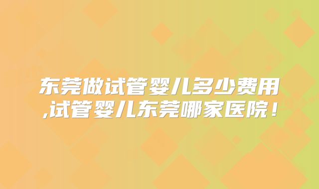 东莞做试管婴儿多少费用,试管婴儿东莞哪家医院！