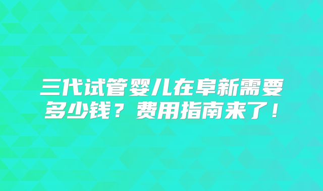三代试管婴儿在阜新需要多少钱？费用指南来了！