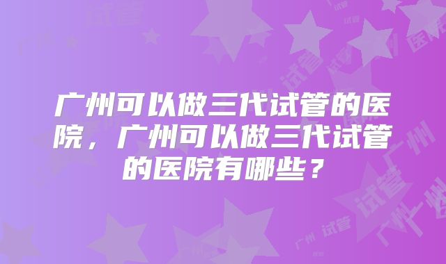 广州可以做三代试管的医院,广州可以做三代试管的医院有哪些?