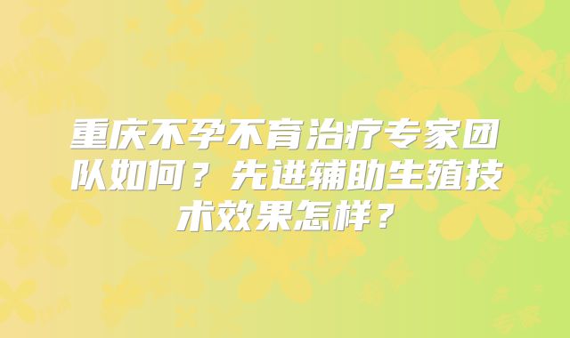 重庆不孕不育治疗专家团队如何？先进辅助生殖技术效果怎样？
