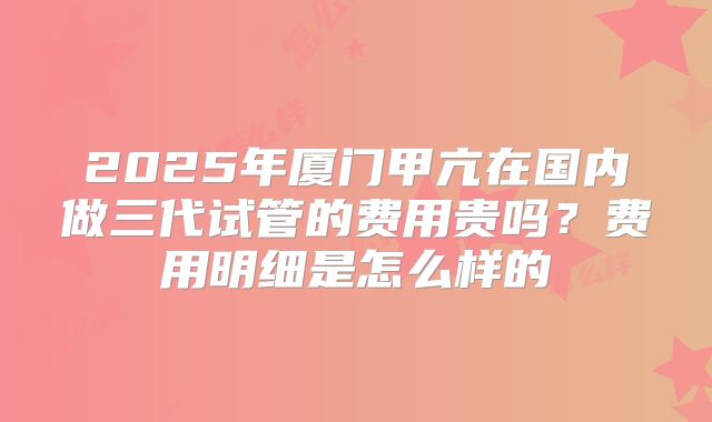 2025年厦门甲亢在国内做三代试管的费用贵吗？费用明细是怎么样的
