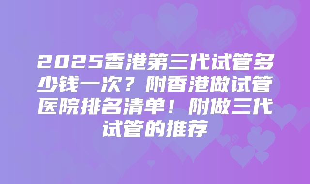 2025香港第三代试管多少钱一次？附香港做试管医院排名清单！附做三代试管的推荐