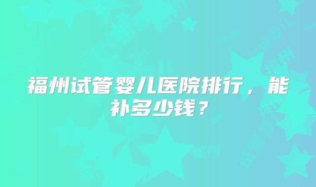 福州试管婴儿医院排行，能补多少钱？