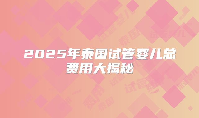 2025年泰国试管婴儿总费用大揭秘