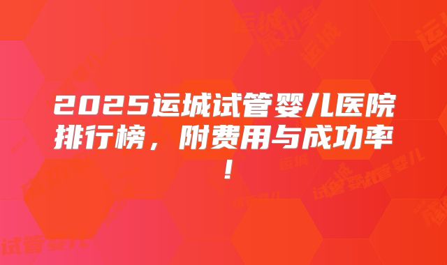 2025运城试管婴儿医院排行榜,附费用与成功率!