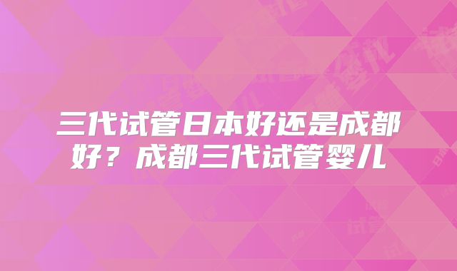 三代试管日本好还是成都好？成都三代试管婴儿