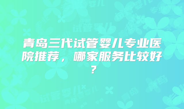 青岛三代试管婴儿专业医院推荐，哪家服务比较好？