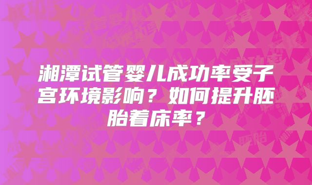 湘潭试管婴儿成功率受子宫环境影响？如何提升胚胎着床率？