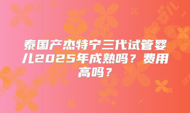 泰国产杰特宁三代试管婴儿2025年成熟吗?费用高吗?