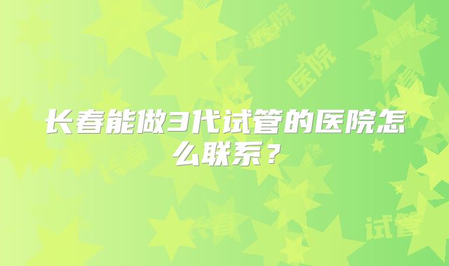 长春能做3代试管的医院怎么联系？