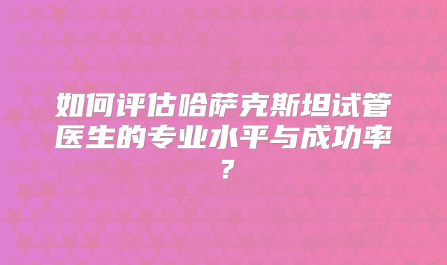 如何评估哈萨克斯坦试管医生的专业水平与成功率？