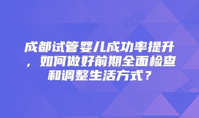 成都试管婴儿成功率提升，如何做好前期全面检查和调整生活方式？