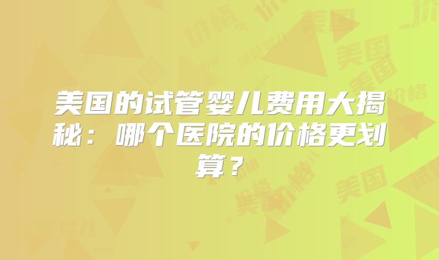 美国的试管婴儿费用大揭秘：哪个医院的价格更划算？