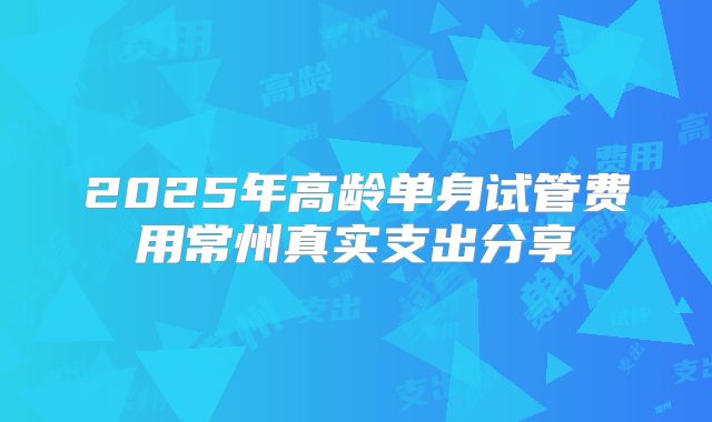 2025年高龄单身试管费用常州真实支出分享