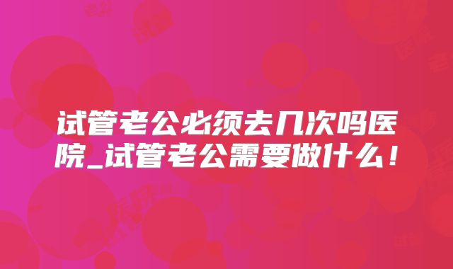 试管老公必须去几次吗医院_试管老公需要做什么！