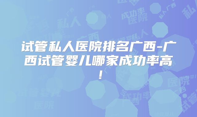 试管私人医院排名广西-广西试管婴儿哪家成功率高！