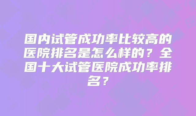 国内试管成功率比较高的医院排名是怎么样的？全国十大试管医院成功率排名？