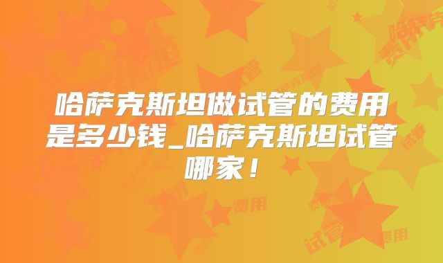 哈萨克斯坦做试管的费用是多少钱_哈萨克斯坦试管哪家！