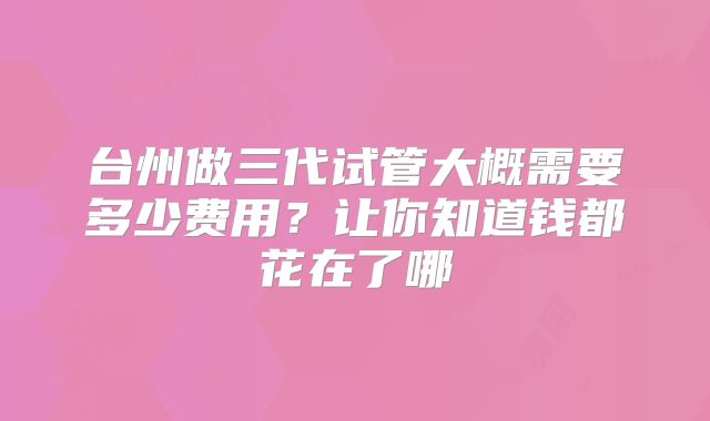 台州做三代试管大概需要多少费用?让你知道钱都花在了哪