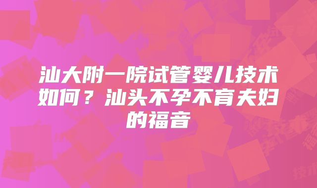 汕大附一院试管婴儿技术如何？汕头不孕不育夫妇的福音