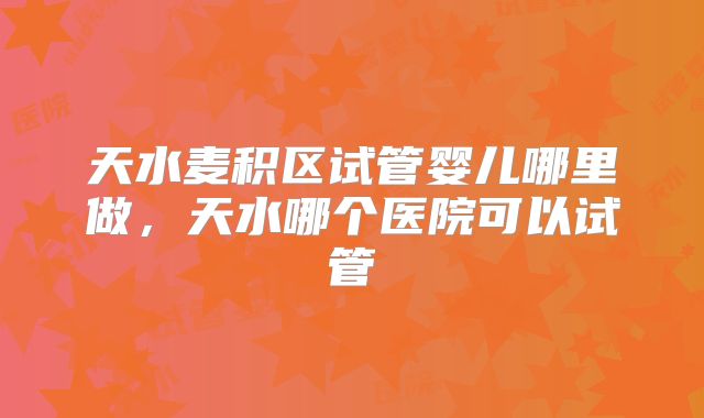天水麦积区试管婴儿哪里做，天水哪个医院可以试管